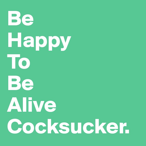 Be 
Happy
To
Be
Alive
Cocksucker. 