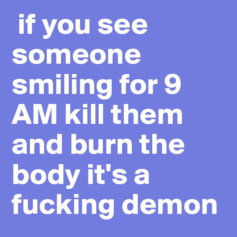  if you see someone smiling for 9 AM kill them and burn the body it's a fucking demon 