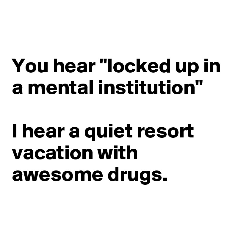 

You hear "locked up in a mental institution"

I hear a quiet resort vacation with awesome drugs.
