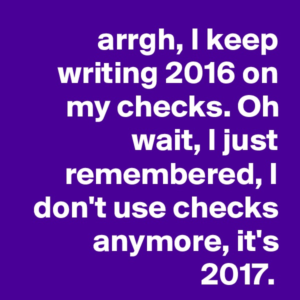 arrgh, I keep writing 2016 on my checks. Oh wait, I just remembered, I don't use checks anymore, it's 2017. 