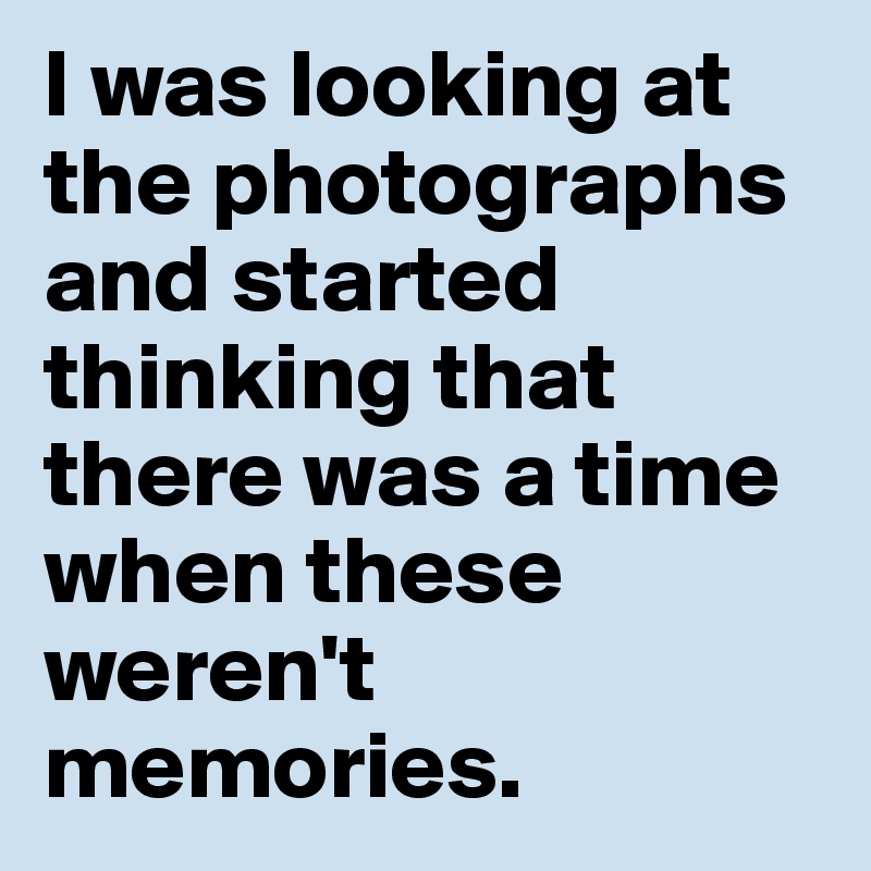 I was looking at the photographs and started thinking that there was a time when these weren't memories. 