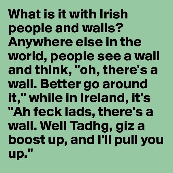 What is it with Irish people and walls? Anywhere else in the world, people see a wall and think, "oh, there's a wall. Better go around it," while in Ireland, it's "Ah feck lads, there's a wall. Well Tadhg, giz a boost up, and I'll pull you up."