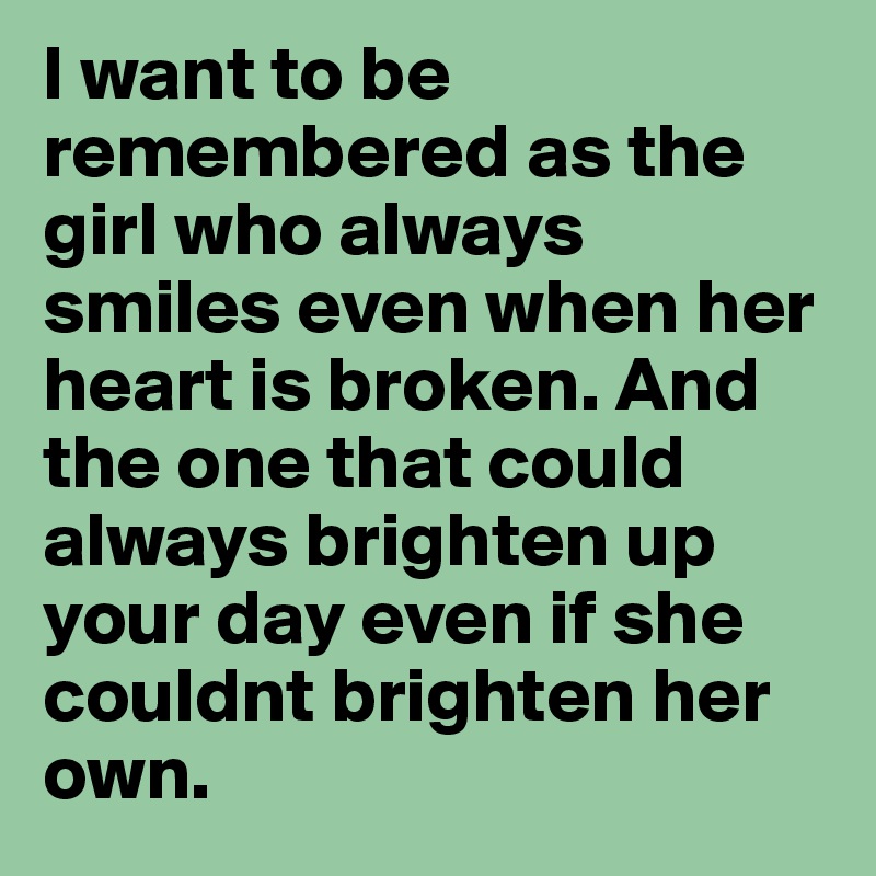 I want to be remembered as the girl who always smiles even when her heart is broken. And the one that could always brighten up your day even if she couldnt brighten her own.
