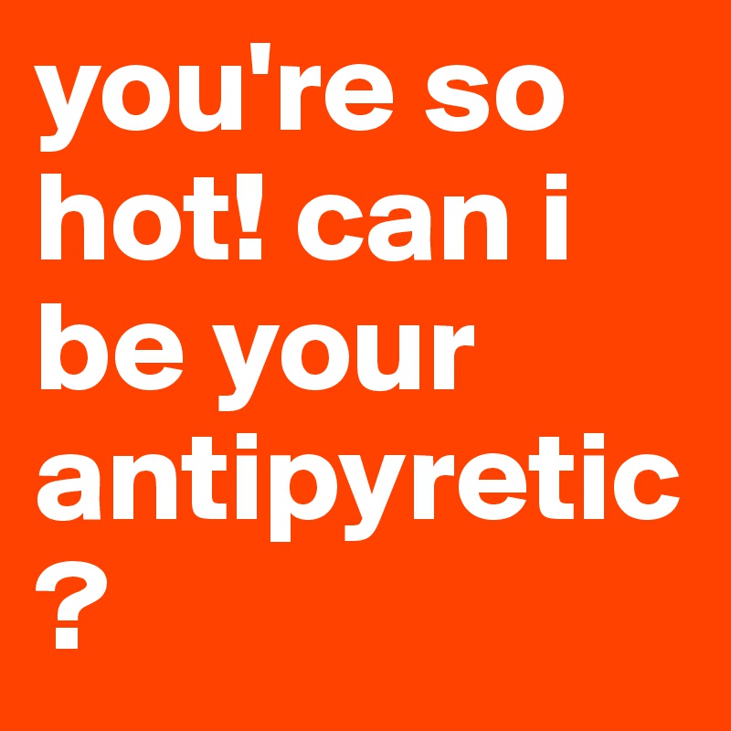 you're so hot! can i be your antipyretic?