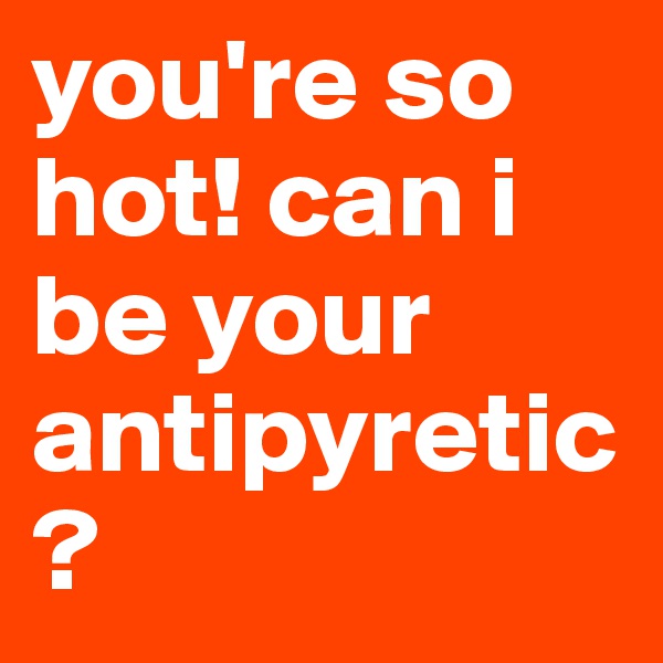 you're so hot! can i be your antipyretic?