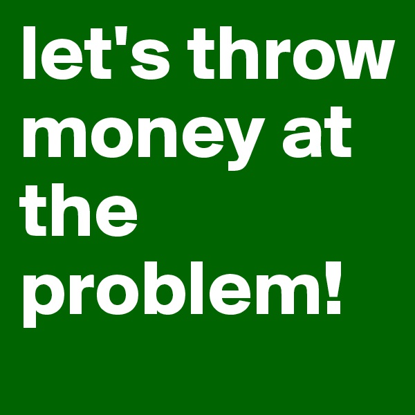 let's throw money at the problem!
