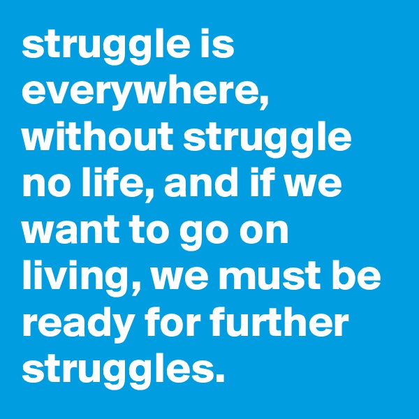 struggle is everywhere, without struggle no life, and if we want to go on living, we must be ready for further struggles.