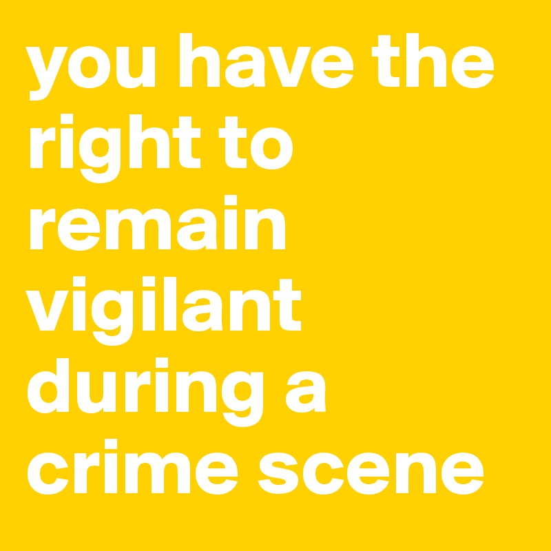 you have the right to remain vigilant during a crime scene