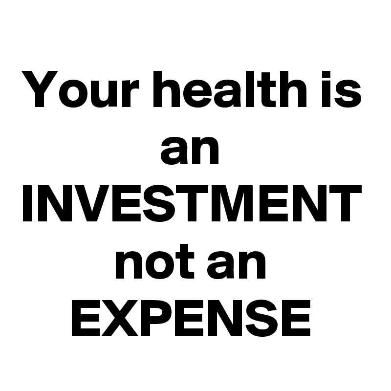 Your health is an INVESTMENT
not an EXPENSE