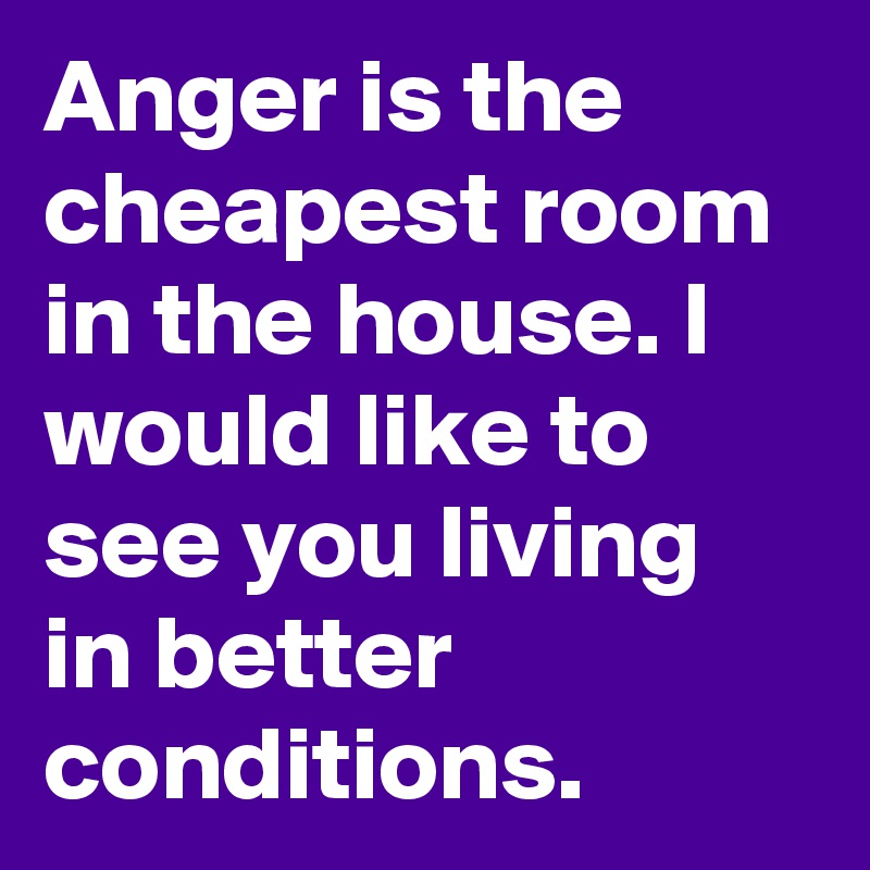 Anger is the cheapest room in the house. I would like to see you living in better conditions.
