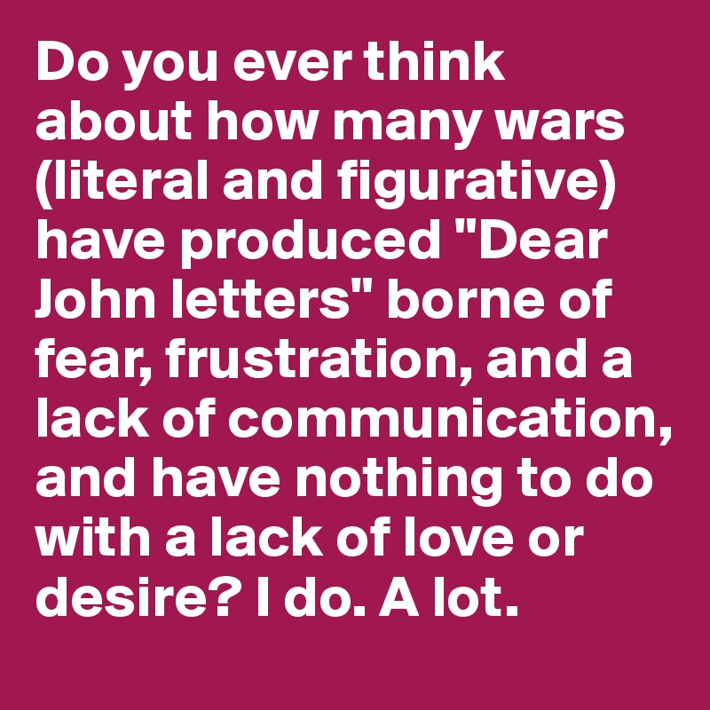 Do you ever think about how many wars (literal and figurative) have produced "Dear John letters" borne of fear, frustration, and a lack of communication, and have nothing to do with a lack of love or desire? I do. A lot.