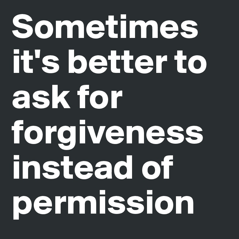 Sometimes it's better to ask for forgiveness instead of permission   