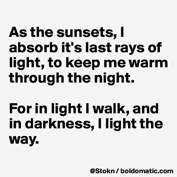 
As the sunsets, I absorb it's last rays of light, to keep me warm through the night.

For in light I walk, and in darkness, I light the way.
