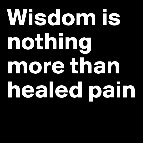 Wisdom is nothing more than healed pain
