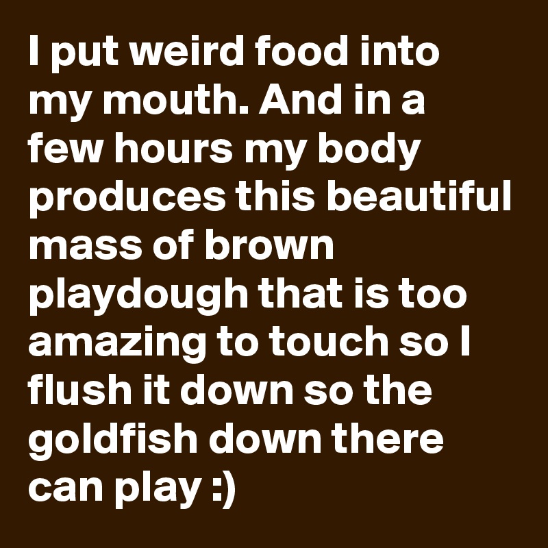 I put weird food into my mouth. And in a few hours my body produces this beautiful mass of brown playdough that is too amazing to touch so I flush it down so the goldfish down there can play :)