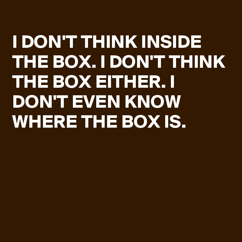 I DON'T THINK INSIDE THE BOX. I DON'T THINK THE BOX EITHER. I DON'T ...