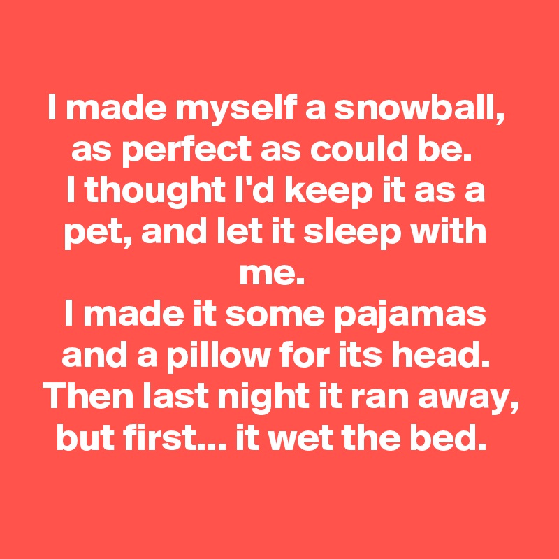 
I made myself a snowball, as perfect as could be. 
I thought I'd keep it as a pet, and let it sleep with me. 
I made it some pajamas and a pillow for its head.
 Then last night it ran away, but first... it wet the bed. 

