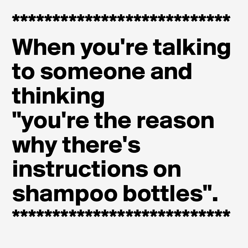 ***************************
When you're talking to someone and thinking
"you're the reason why there's instructions on shampoo bottles".
***************************