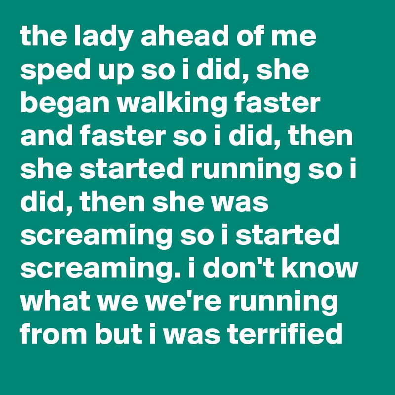 the lady ahead of me sped up so i did, she began walking faster and faster so i did, then she started running so i did, then she was screaming so i started screaming. i don't know what we we're running from but i was terrified