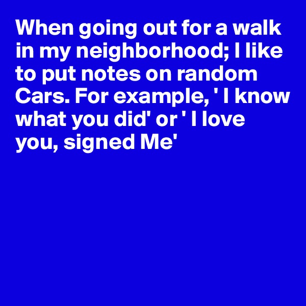 When going out for a walk in my neighborhood; I like to put notes on random   Cars. For example, ' I know what you did' or ' I love you, signed Me'





