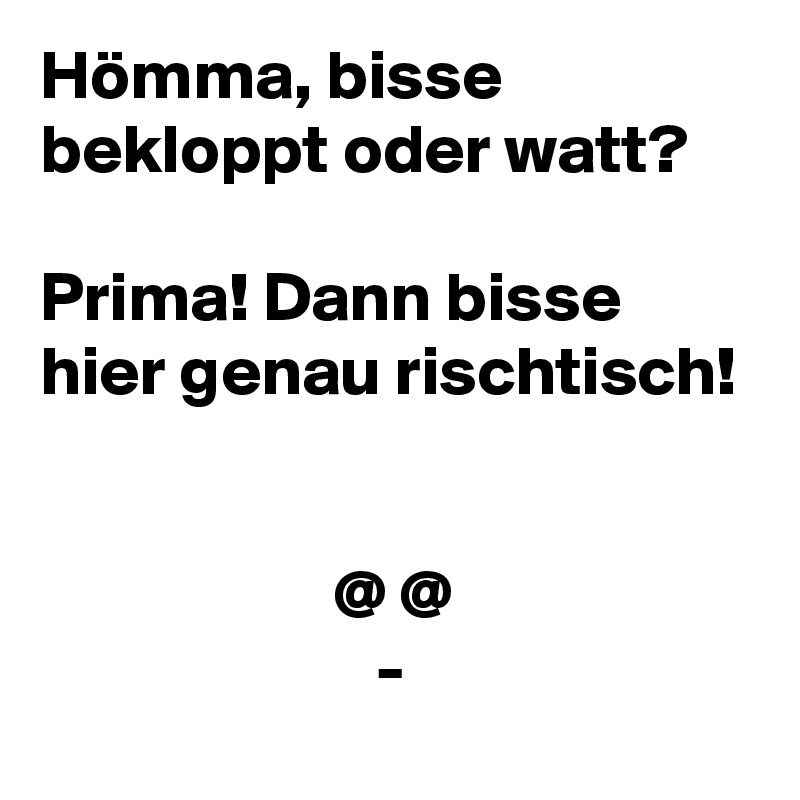 Hömma, bisse bekloppt oder watt?
 
Prima! Dann bisse hier genau rischtisch!


                     @ @
                        -