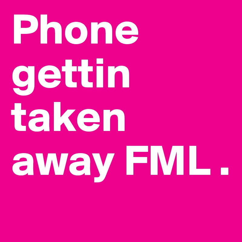 Phone gettin taken away FML . 