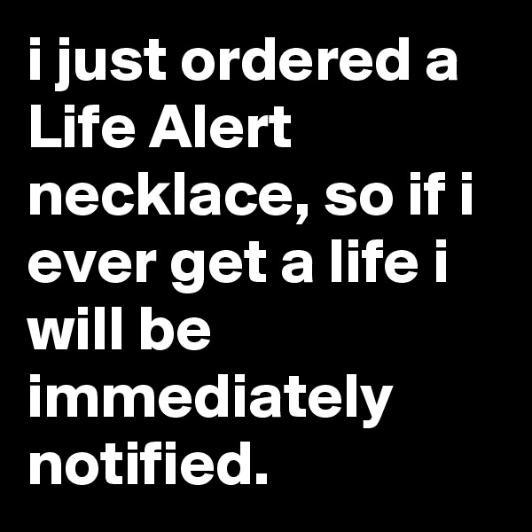 i just ordered a Life Alert necklace, so if i ever get a life i will be immediately notified.