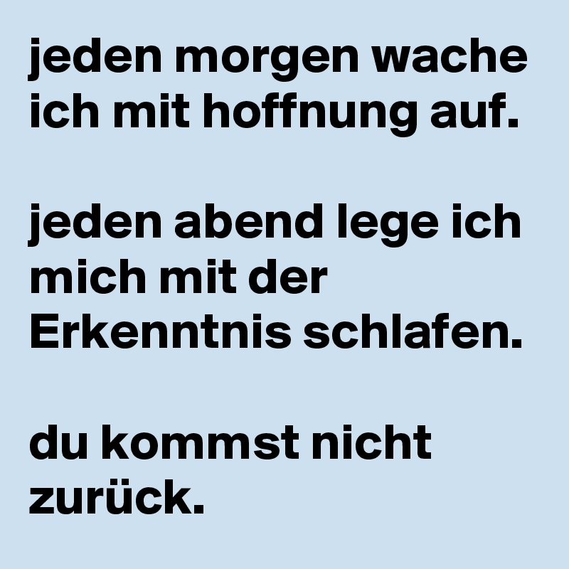 jeden morgen wache ich mit hoffnung auf.

jeden abend lege ich mich mit der Erkenntnis schlafen. 

du kommst nicht zurück.