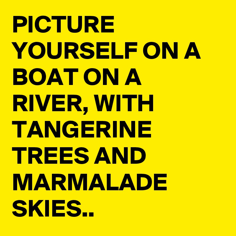 PICTURE YOURSELF ON A BOAT ON A RIVER, WITH TANGERINE TREES AND MARMALADE SKIES..