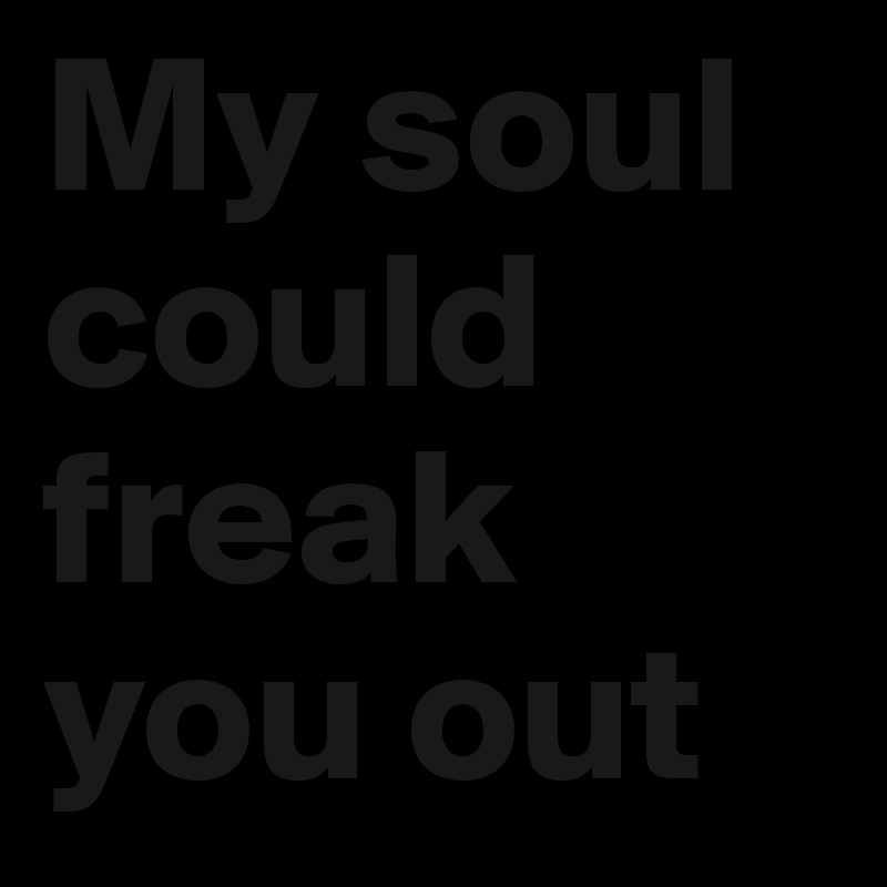 My soul could freak you out