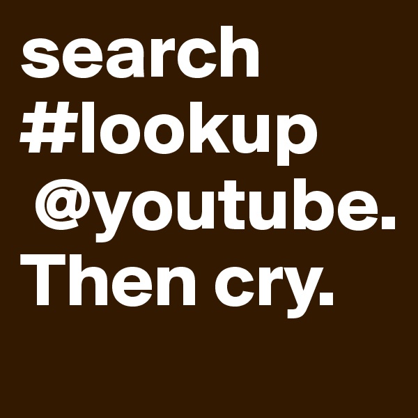 search #lookup
 @youtube. Then cry. 