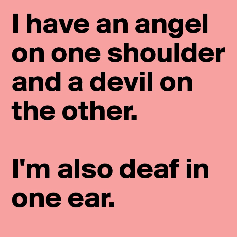 I have an angel on one shoulder and a devil on the other. 

I'm also deaf in one ear. 