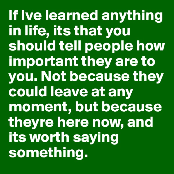 If Ive learned anything in life, its that you should tell people how important they are to you. Not because they could leave at any moment, but because theyre here now, and its worth saying something.  