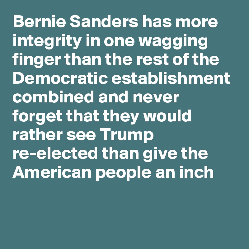Bernie Sanders has more integrity in one wagging finger than the rest of the Democratic establishment combined and never forget that they would rather see Trump re-elected than give the American people an inch