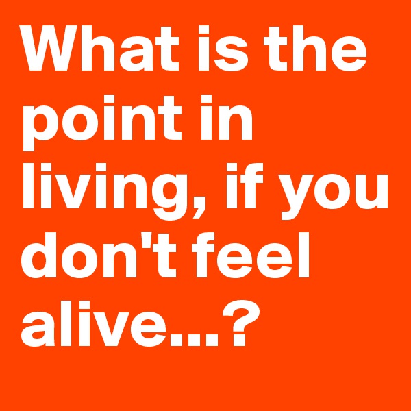 What is the point in living, if you don't feel alive...?