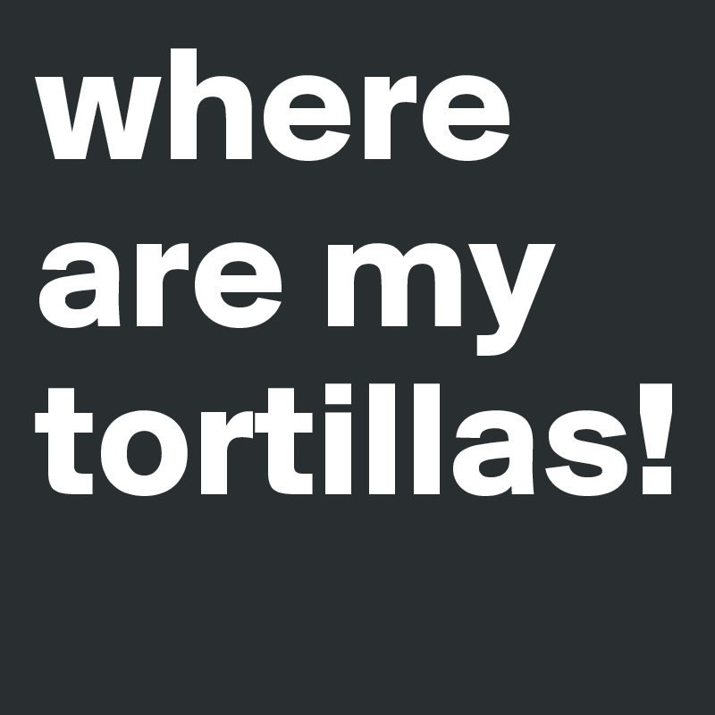 where are my tortillas!