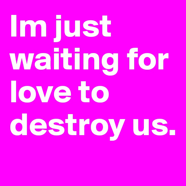 Im just waiting for love to destroy us.