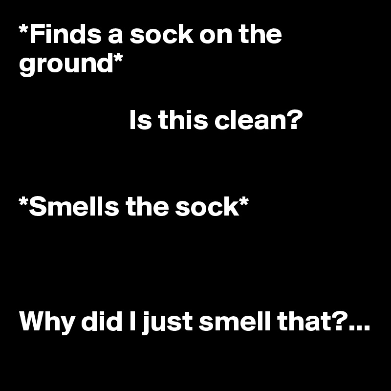 *Finds a sock on the ground*

                   Is this clean? 


*Smells the sock*

   

Why did I just smell that?...