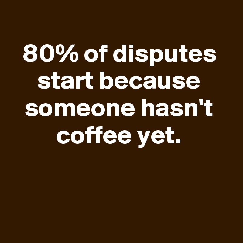 
80% of disputes start because someone hasn't coffee yet.


