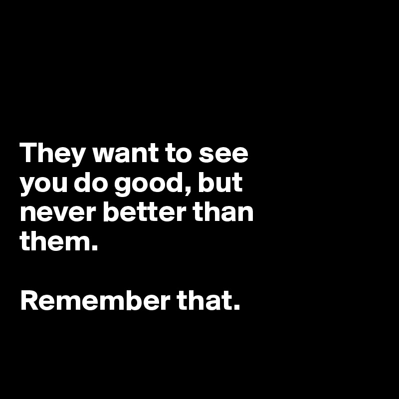 



They want to see 
you do good, but 
never better than 
them.

Remember that.

