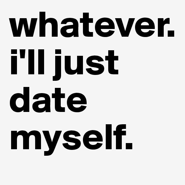 whatever. 
i'll just date myself.