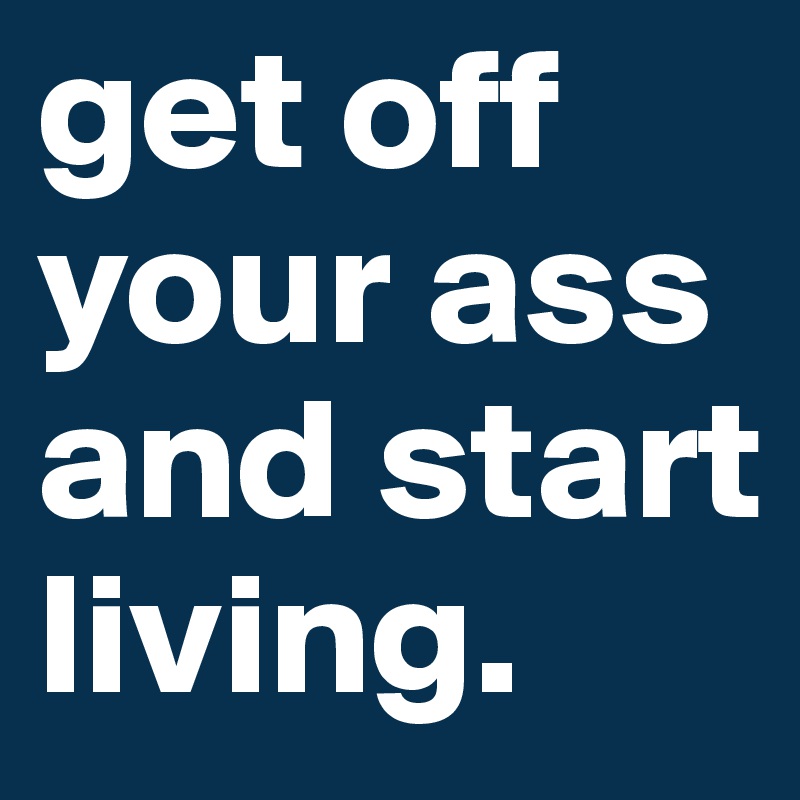 get off your ass and start living.