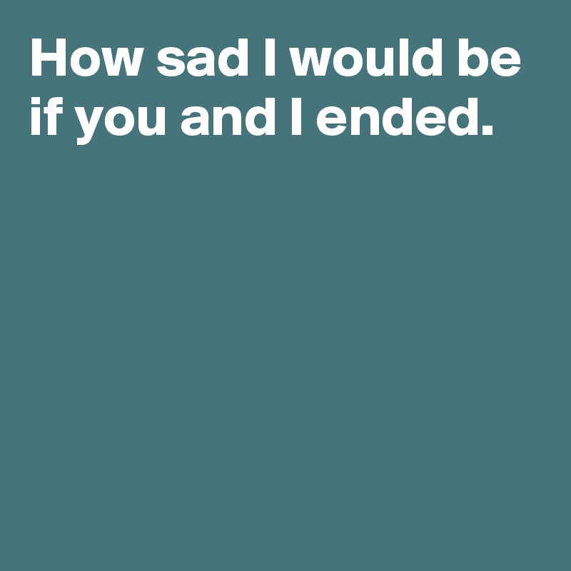 How sad I would be if you and I ended.





