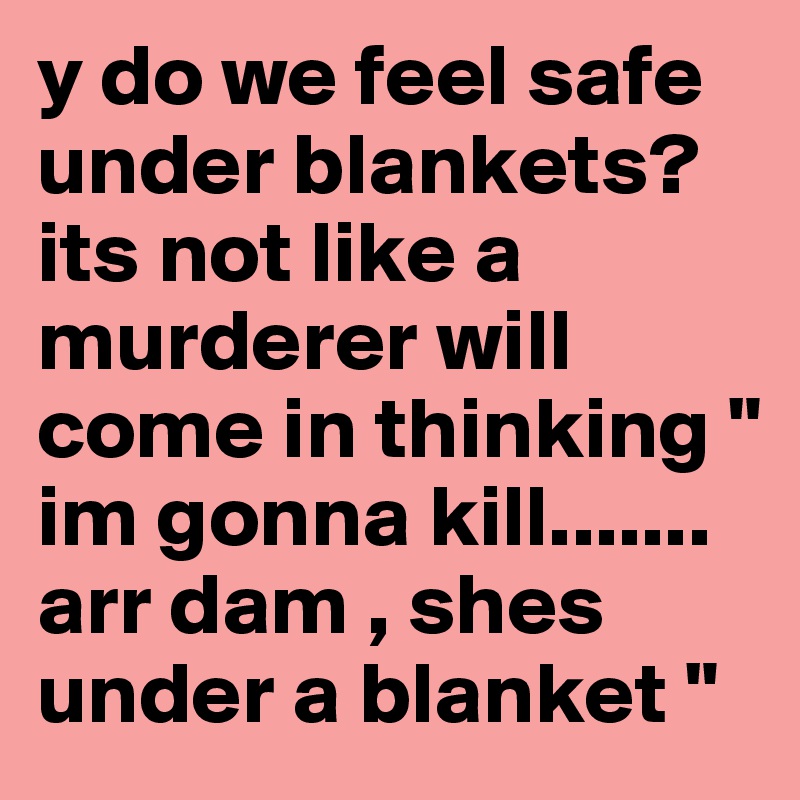 y do we feel safe under blankets? its not like a murderer will come in thinking " im gonna kill....... arr dam , shes under a blanket " 