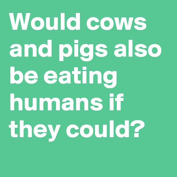Would cows and pigs also be eating humans if they could?