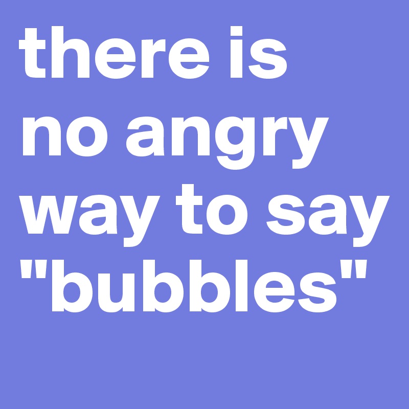 there is no angry way to say "bubbles"