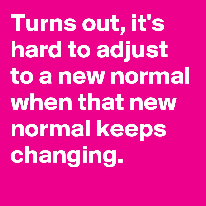 Turns out, it's hard to adjust to a new normal when that new normal keeps changing.