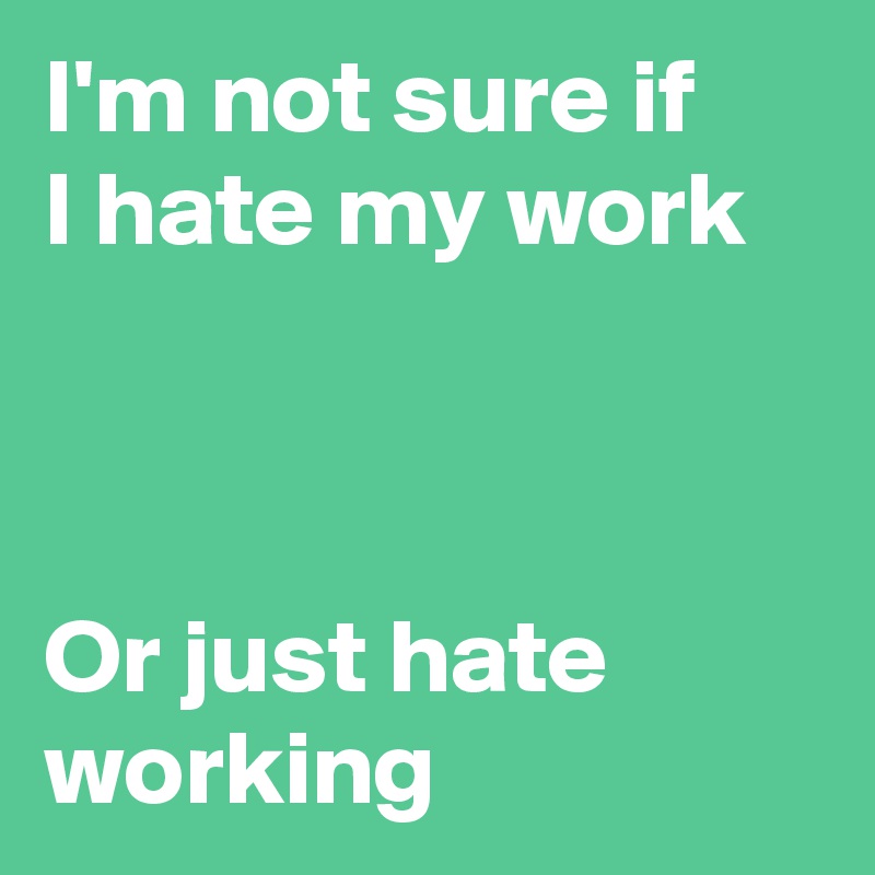 I'm not sure if
I hate my work



Or just hate working