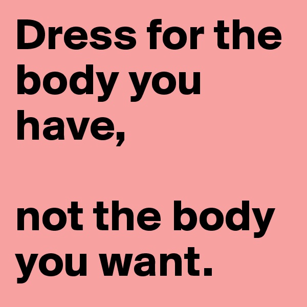 Dress for the body you have, 

not the body you want.