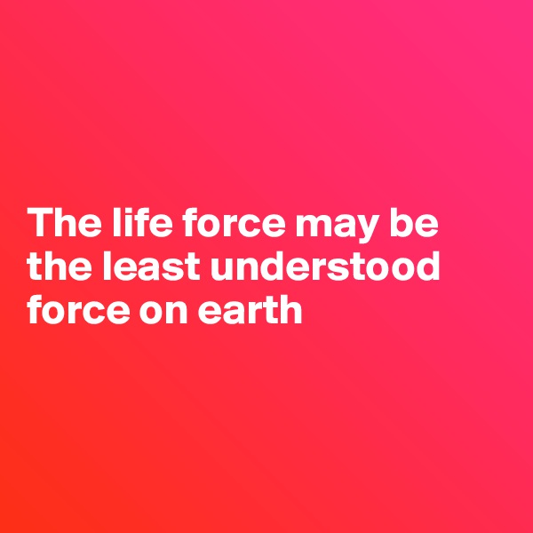 



The life force may be the least understood force on earth



